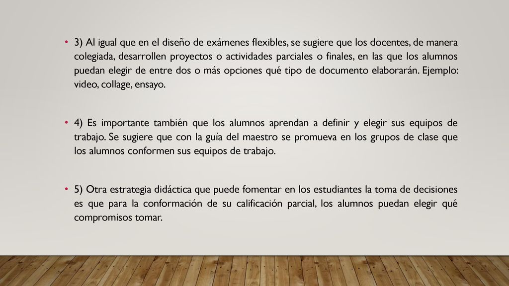 3) Al igual que en el diseño de exámenes flexibles, se sugiere que los docentes, de manera colegiada, desarrollen proyectos o actividades parciales o finales, en las que los alumnos puedan elegir de entre dos o más opciones qué tipo de documento elaborarán. Ejemplo: video, collage, ensayo.
