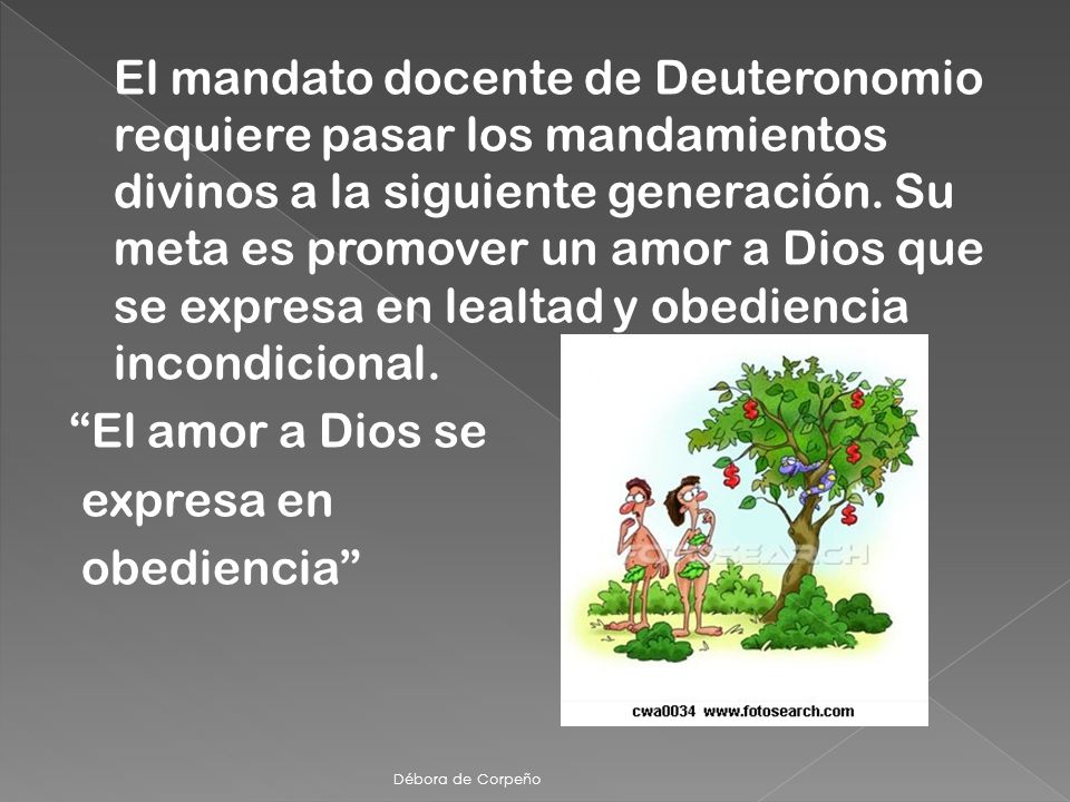 El mandato docente de Deuteronomio requiere pasar los mandamientos divinos a la siguiente generación. Su meta es promover un amor a Dios que se expresa en lealtad y obediencia incondicional. El amor a Dios se expresa en obediencia