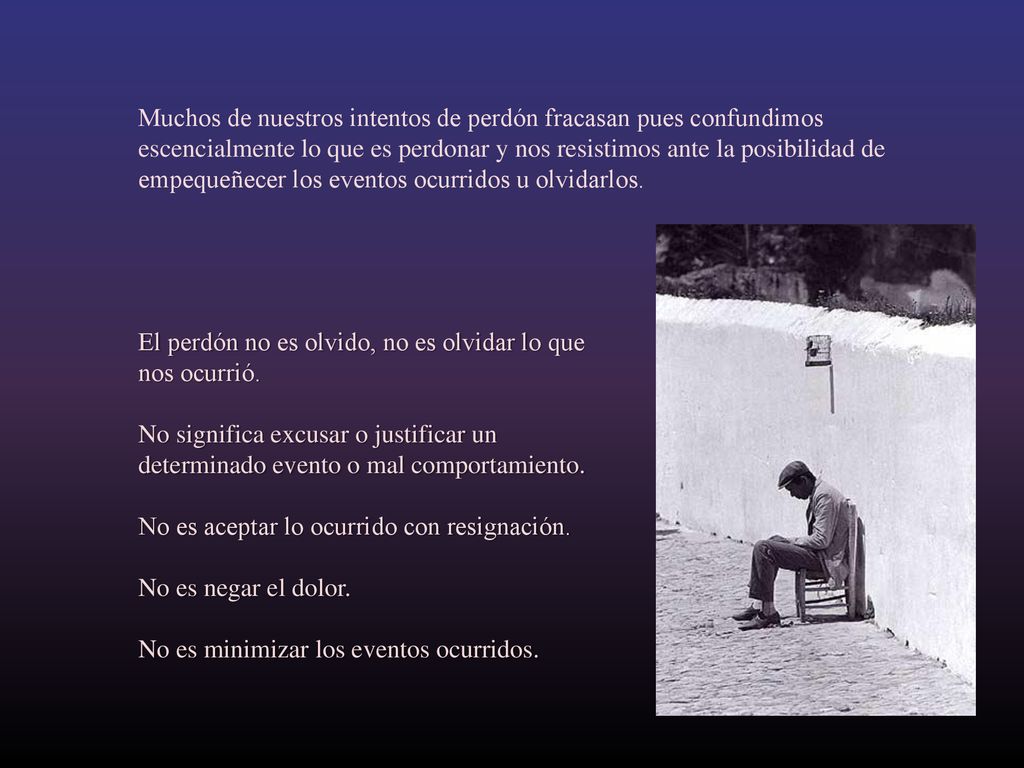 Muchos de nuestros intentos de perdón fracasan pues confundimos escencialmente lo que es perdonar y nos resistimos ante la posibilidad de empequeñecer los eventos ocurridos u olvidarlos.