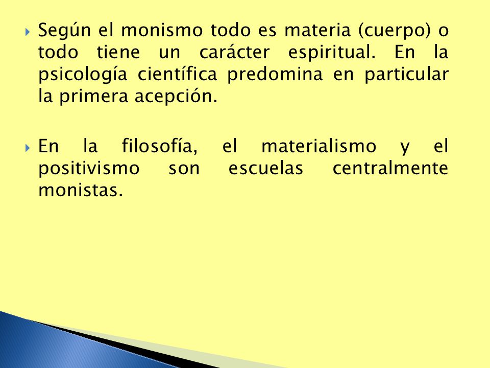 Según el monismo todo es materia (cuerpo) o todo tiene un carácter espiritual. En la psicología científica predomina en particular la primera acepción.