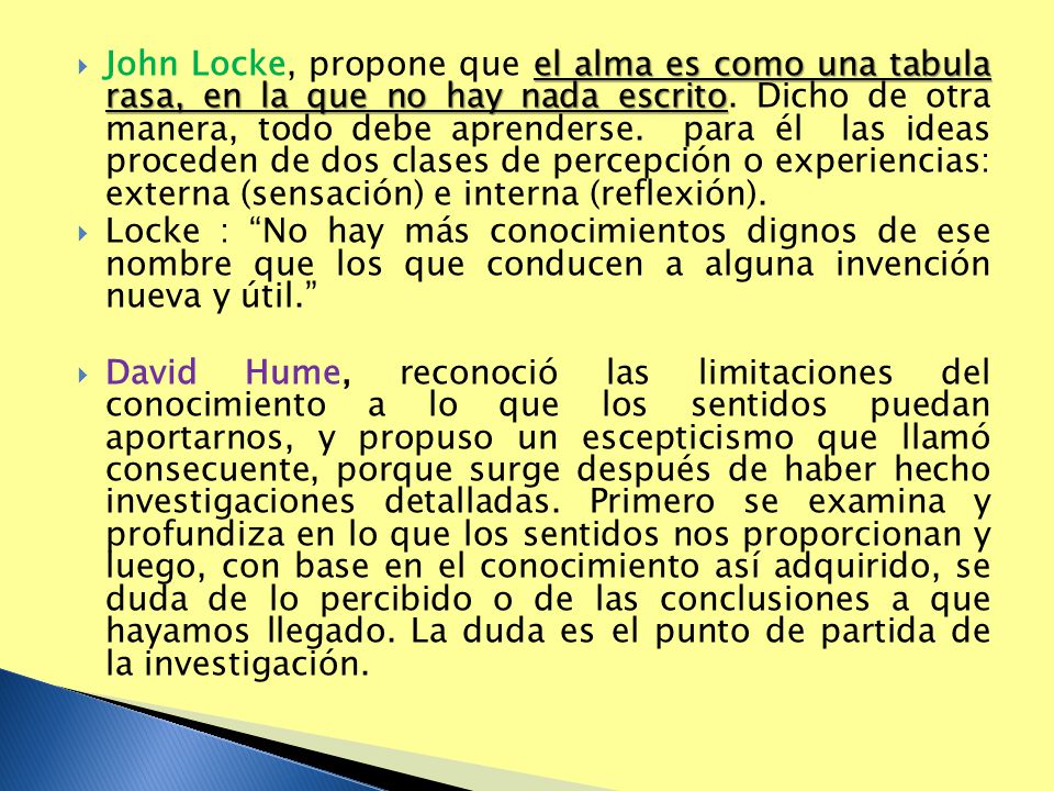 John Locke, propone que el alma es como una tabula rasa, en la que no hay nada escrito. Dicho de otra manera, todo debe aprenderse. para él las ideas proceden de dos clases de percepción o experiencias: externa (sensación) e interna (reflexión).