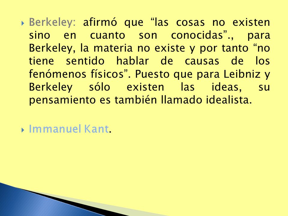 Berkeley: afirmó que las cosas no existen sino en cuanto son conocidas ., para Berkeley, la materia no existe y por tanto no tiene sentido hablar de causas de los fenómenos físicos . Puesto que para Leibniz y Berkeley sólo existen las ideas, su pensamiento es también llamado idealista.