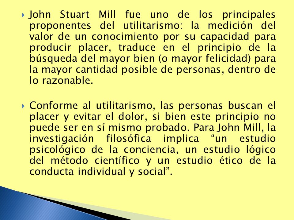 John Stuart Mill fue uno de los principales proponentes del utilitarismo: la medición del valor de un conocimiento por su capacidad para producir placer, traduce en el principio de la búsqueda del mayor bien (o mayor felicidad) para la mayor cantidad posible de personas, dentro de lo razonable.