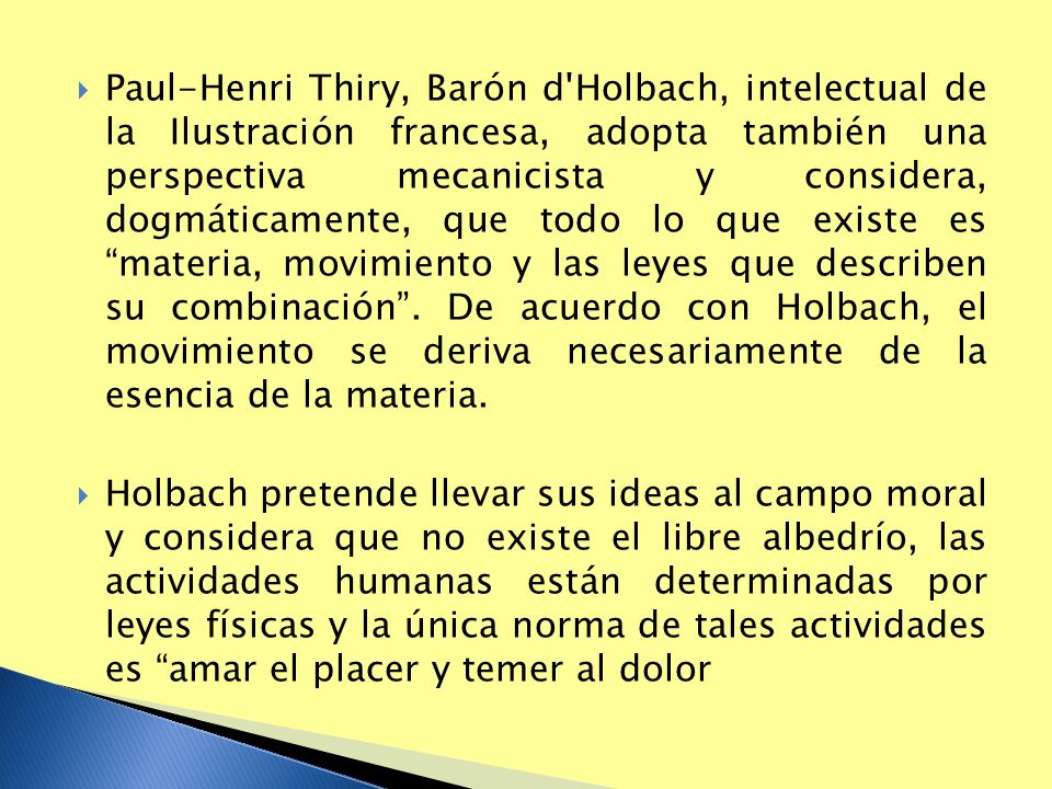 Paul-Henri Thiry, Barón d Holbach, intelectual de la Ilustración francesa, adopta también una perspectiva mecanicista y considera, dogmáticamente, que todo lo que existe es materia, movimiento y las leyes que describen su combinación . De acuerdo con Holbach, el movimiento se deriva necesariamente de la esencia de la materia.
