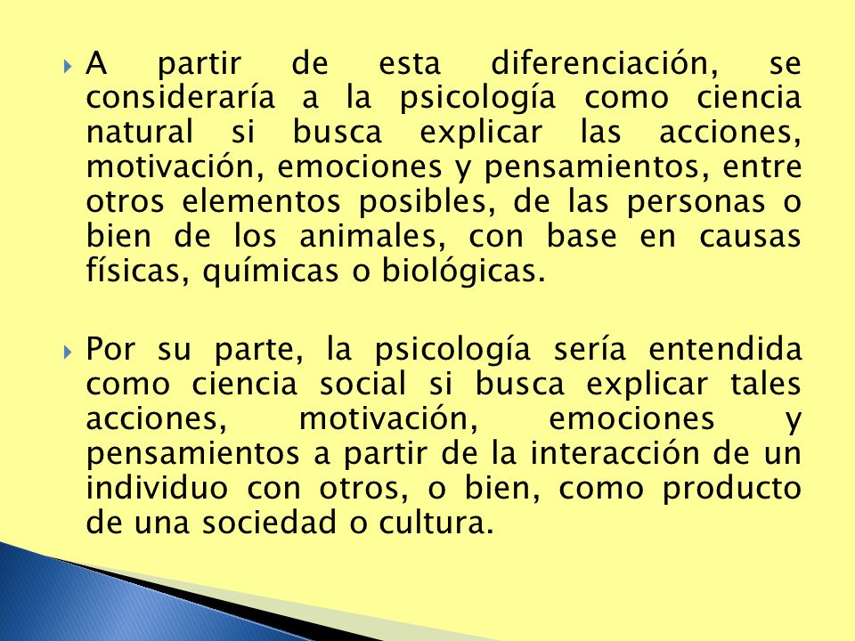 A partir de esta diferenciación, se consideraría a la psicología como ciencia natural si busca explicar las acciones, motivación, emociones y pensamientos, entre otros elementos posibles, de las personas o bien de los animales, con base en causas físicas, químicas o biológicas.
