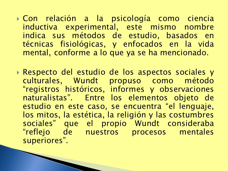 Con relación a la psicología como ciencia inductiva experimental, este mismo nombre indica sus métodos de estudio, basados en técnicas fisiológicas, y enfocados en la vida mental, conforme a lo que ya se ha mencionado.
