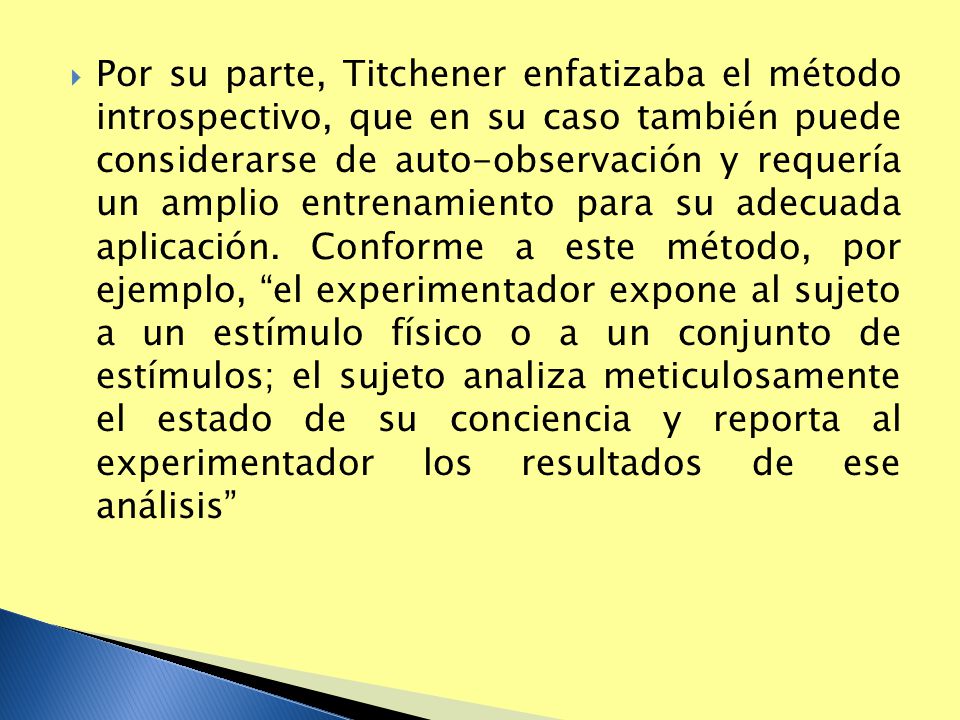 Por su parte, Titchener enfatizaba el método introspectivo, que en su caso también puede considerarse de auto-observación y requería un amplio entrenamiento para su adecuada aplicación.