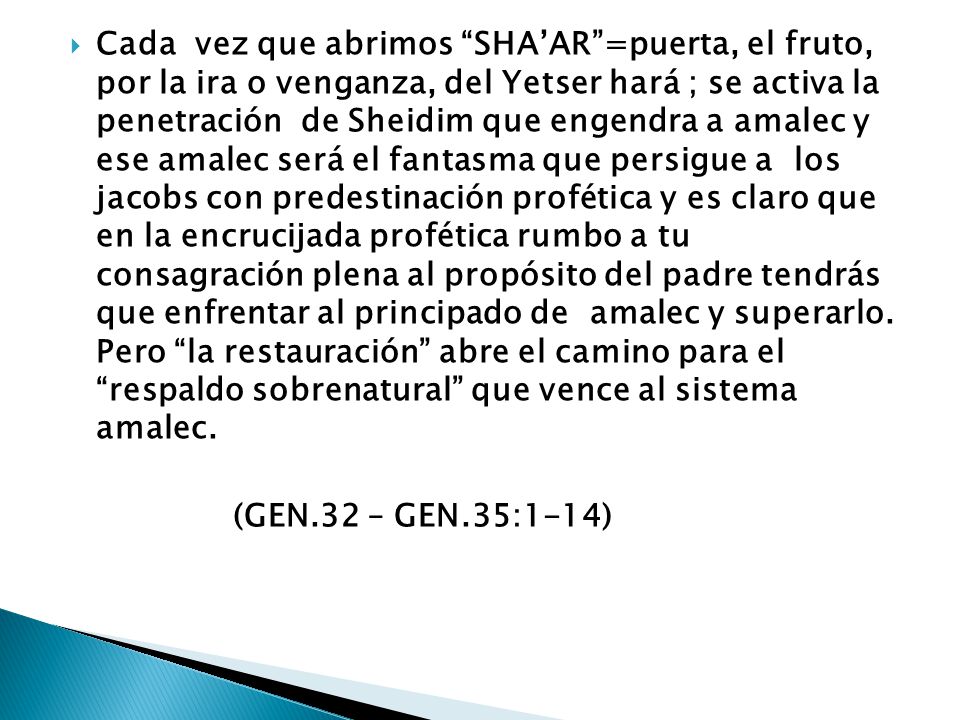 Cada vez que abrimos SHA’AR =puerta, el fruto, por la ira o venganza, del Yetser hará ; se activa la penetración de Sheidim que engendra a amalec y ese amalec será el fantasma que persigue a los jacobs con predestinación profética y es claro que en la encrucijada profética rumbo a tu consagración plena al propósito del padre tendrás que enfrentar al principado de amalec y superarlo. Pero la restauración abre el camino para el respaldo sobrenatural que vence al sistema amalec.