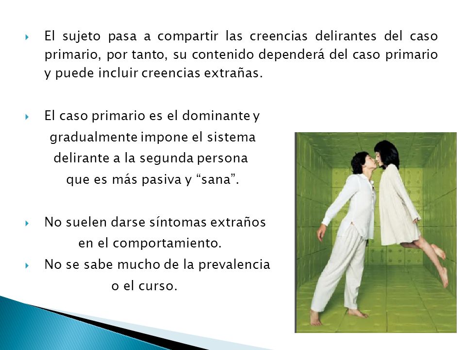 El sujeto pasa a compartir las creencias delirantes del caso primario, por tanto, su contenido dependerá del caso primario y puede incluir creencias extrañas.
