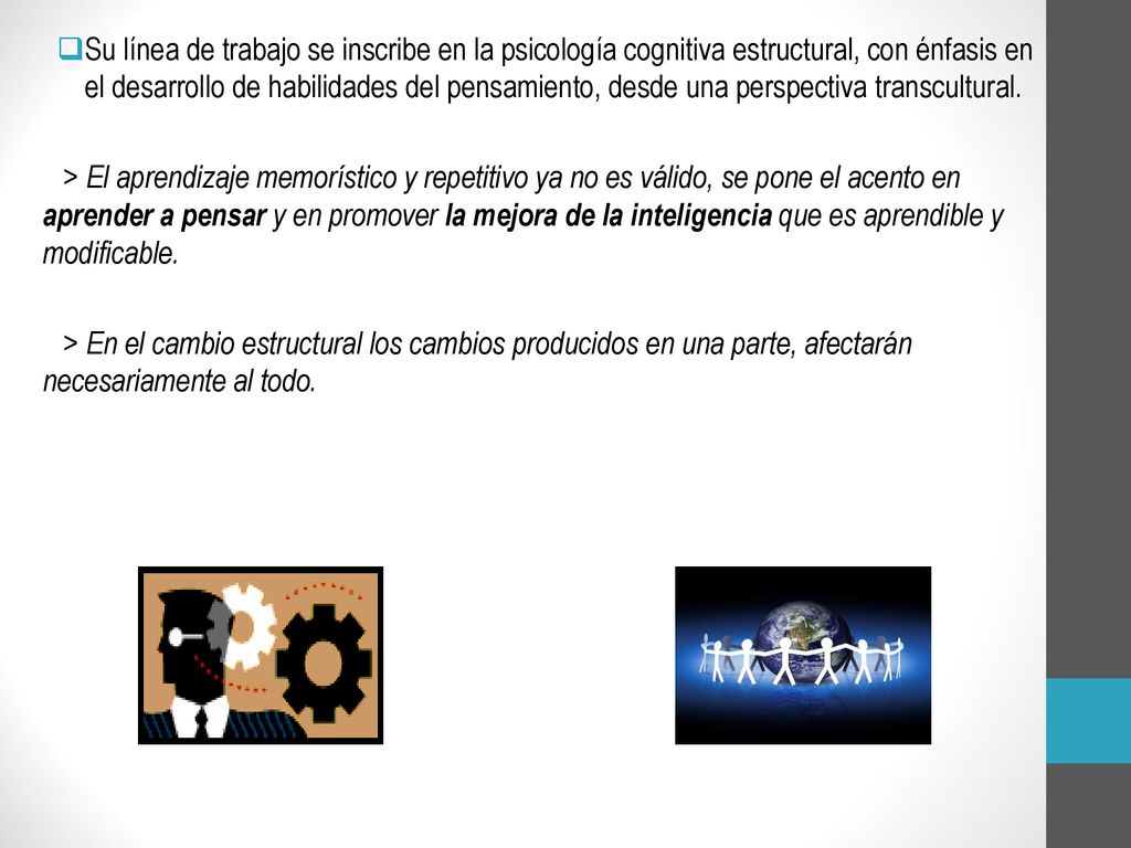 Su línea de trabajo se inscribe en la psicología cognitiva estructural, con énfasis en el desarrollo de habilidades del pensamiento, desde una perspectiva transcultural.