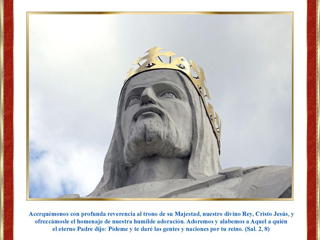 Acerquémonos con profunda reverencia al trono de su Majestad, nuestro divino Rey, Cristo Jesús, y ofrezcámosle el homenaje de nuestra humilde adoración. Adoremos y alabemos a Aquel a quién