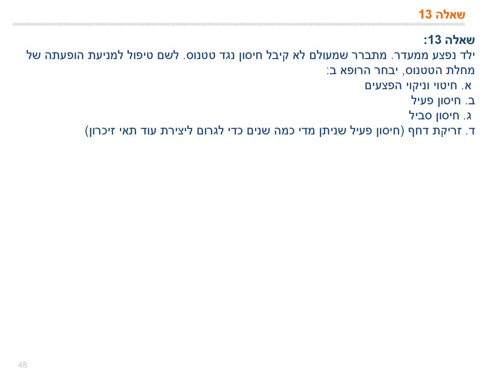 שאלה 13 שאלה 13: ילד נפצע ממעדר. מתברר שמעולם לא קיבל חיסון נגד טטנוס. לשם טיפול למניעת הופעתה של מחלת הטטנוס, יבחר הרופא ב:
