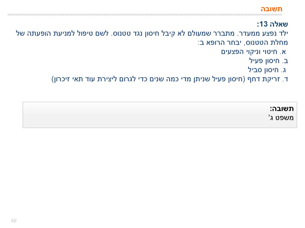 תשובה שאלה 13: ילד נפצע ממעדר. מתברר שמעולם לא קיבל חיסון נגד טטנוס. לשם טיפול למניעת הופעתה של מחלת הטטנוס, יבחר הרופא ב: