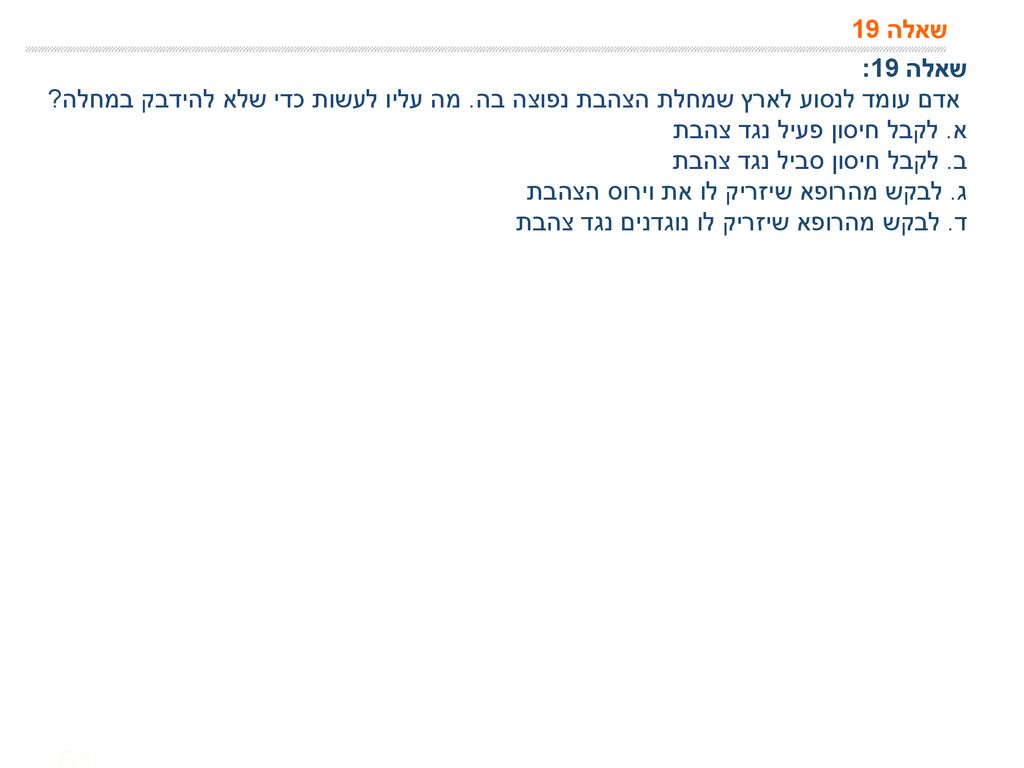 שאלה 19 שאלה 19: אדם עומד לנסוע לארץ שמחלת הצהבת נפוצה בה. מה עליו לעשות כדי שלא להידבק במחלה א. לקבל חיסון פעיל נגד צהבת.