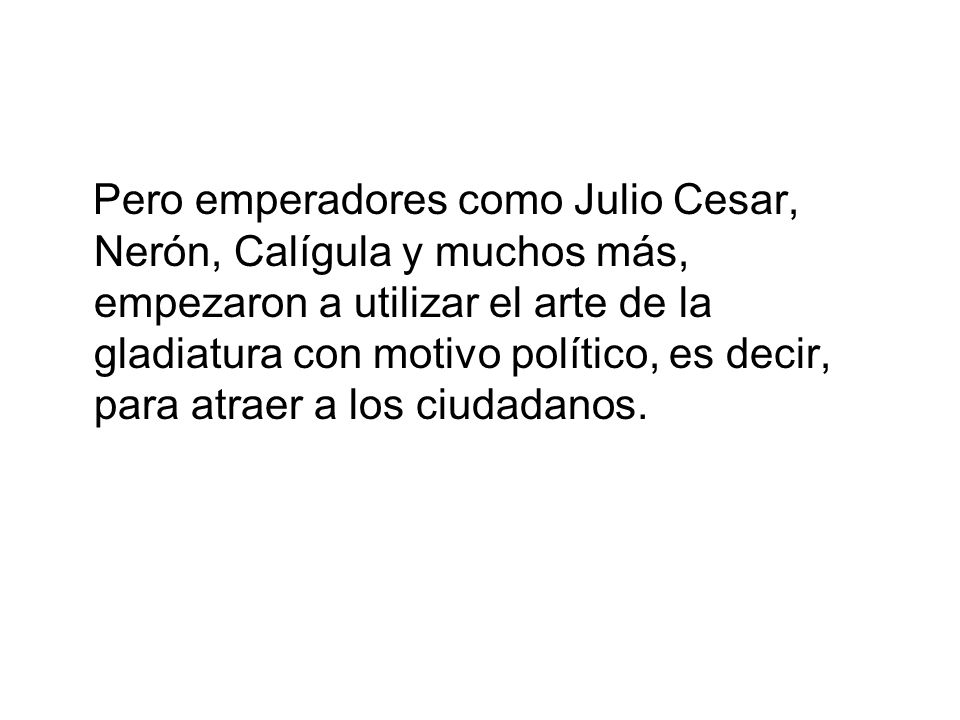 Pero emperadores como Julio Cesar, Nerón, Calígula y muchos más, empezaron a utilizar el arte de la gladiatura con motivo político, es decir, para atraer a los ciudadanos.