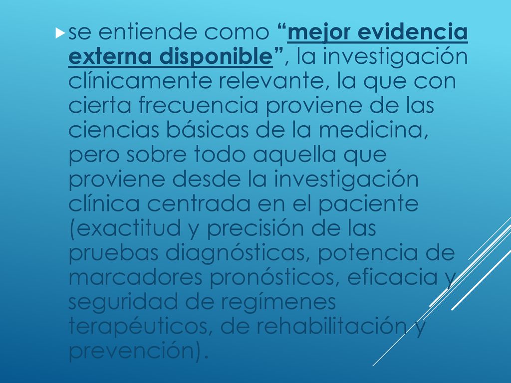 se entiende como mejor evidencia externa disponible , la investigación clínicamente relevante, la que con cierta frecuencia proviene de las ciencias básicas de la medicina, pero sobre todo aquella que proviene desde la investigación clínica centrada en el paciente (exactitud y precisión de las pruebas diagnósticas, potencia de marcadores pronósticos, eficacia y seguridad de regímenes terapéuticos, de rehabilitación y prevención).