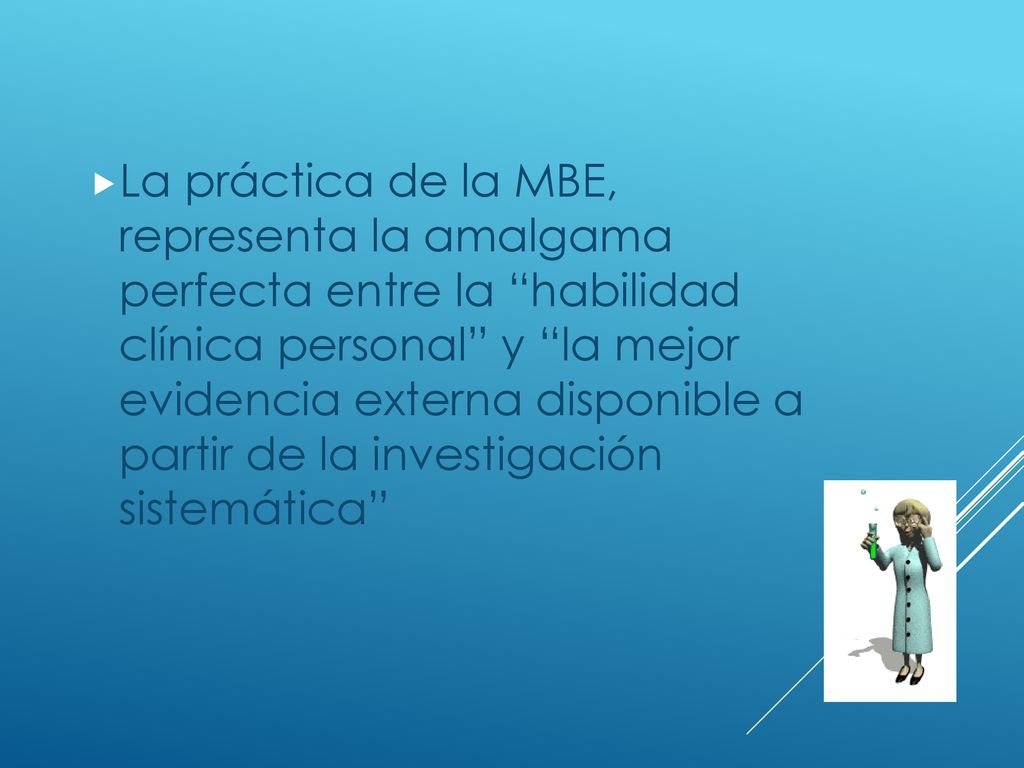 La práctica de la MBE, representa la amalgama perfecta entre la habilidad clínica personal y la mejor evidencia externa disponible a partir de la investigación sistemática