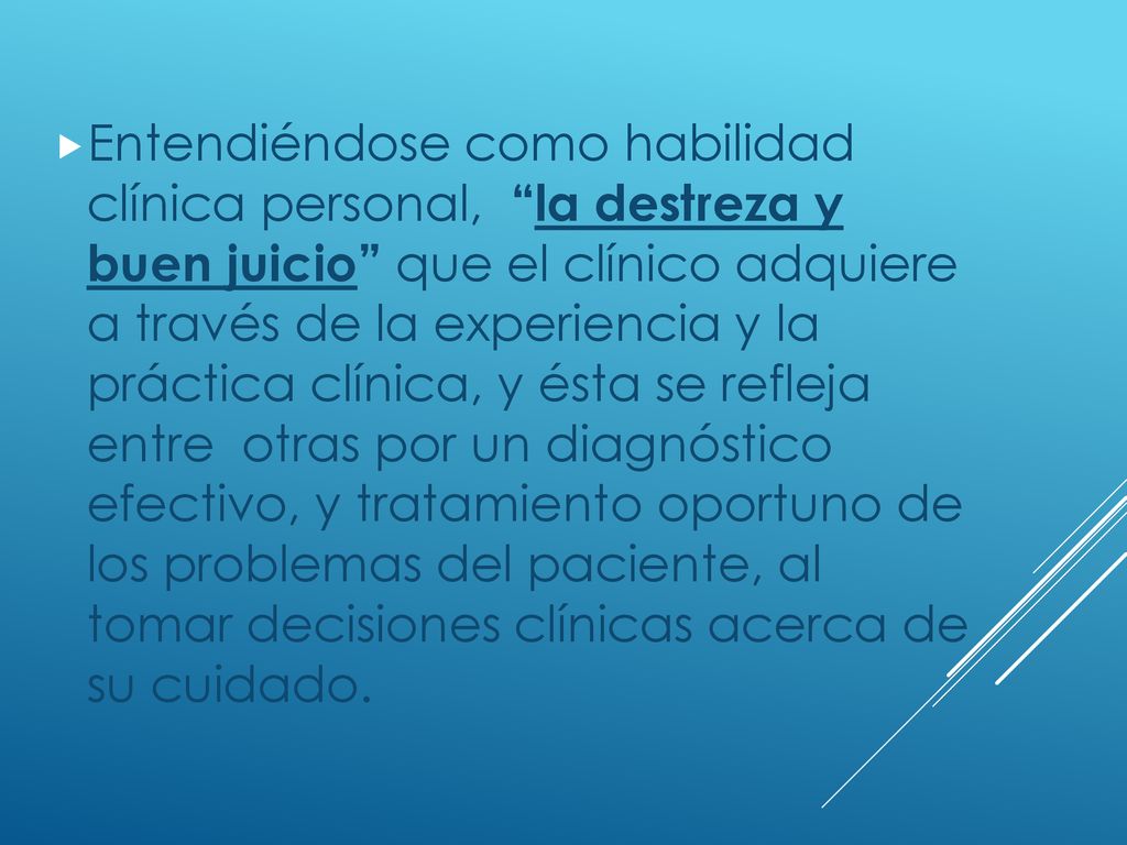 Entendiéndose como habilidad clínica personal, la destreza y buen juicio que el clínico adquiere a través de la experiencia y la práctica clínica, y ésta se refleja entre otras por un diagnóstico efectivo, y tratamiento oportuno de los problemas del paciente, al tomar decisiones clínicas acerca de su cuidado.