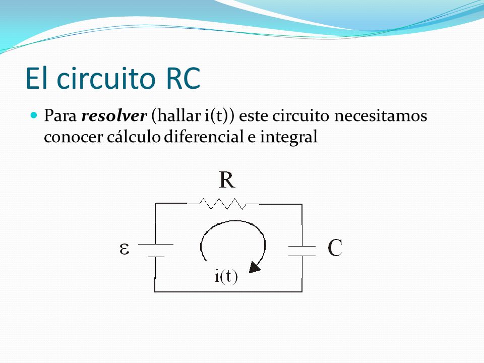 El circuito RC Para resolver (hallar i(t)) este circuito necesitamos conocer cálculo diferencial e integral.