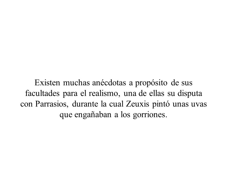 Existen muchas anécdotas a propósito de sus facultades para el realismo, una de ellas su disputa con Parrasios, durante la cual Zeuxis pintó unas uvas que engañaban a los gorriones.