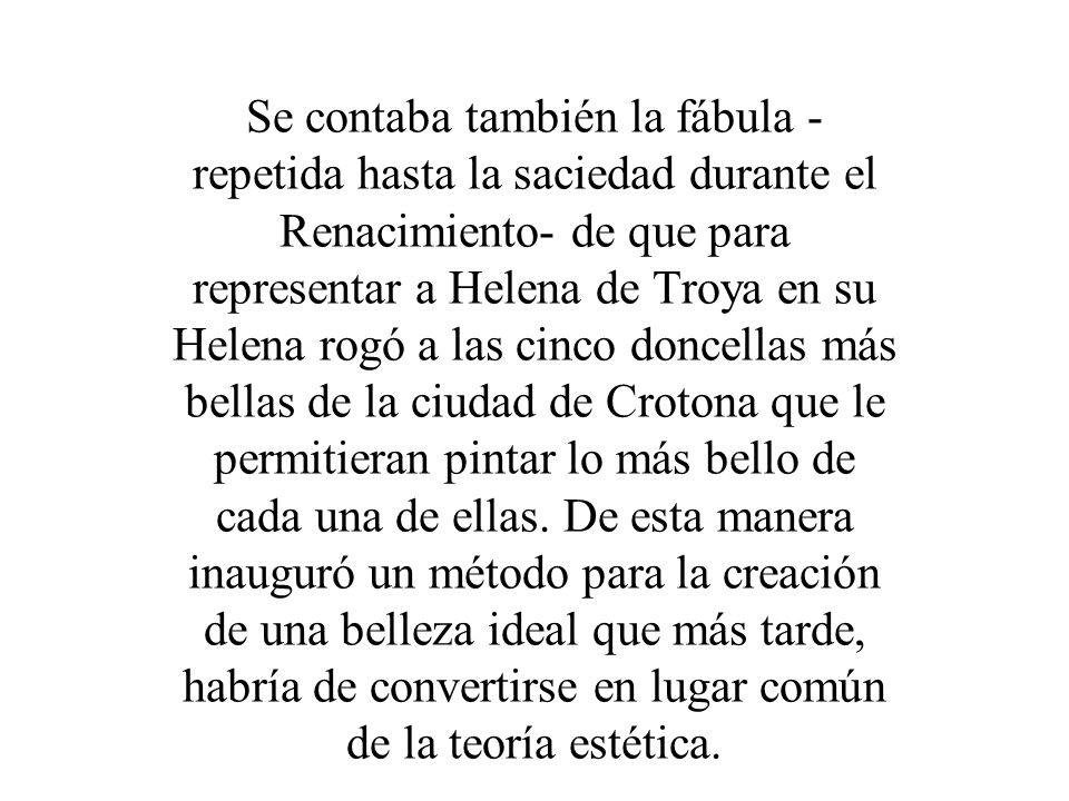 Se contaba también la fábula -repetida hasta la saciedad durante el Renacimiento- de que para representar a Helena de Troya en su Helena rogó a las cinco doncellas más bellas de la ciudad de Crotona que le permitieran pintar lo más bello de cada una de ellas.