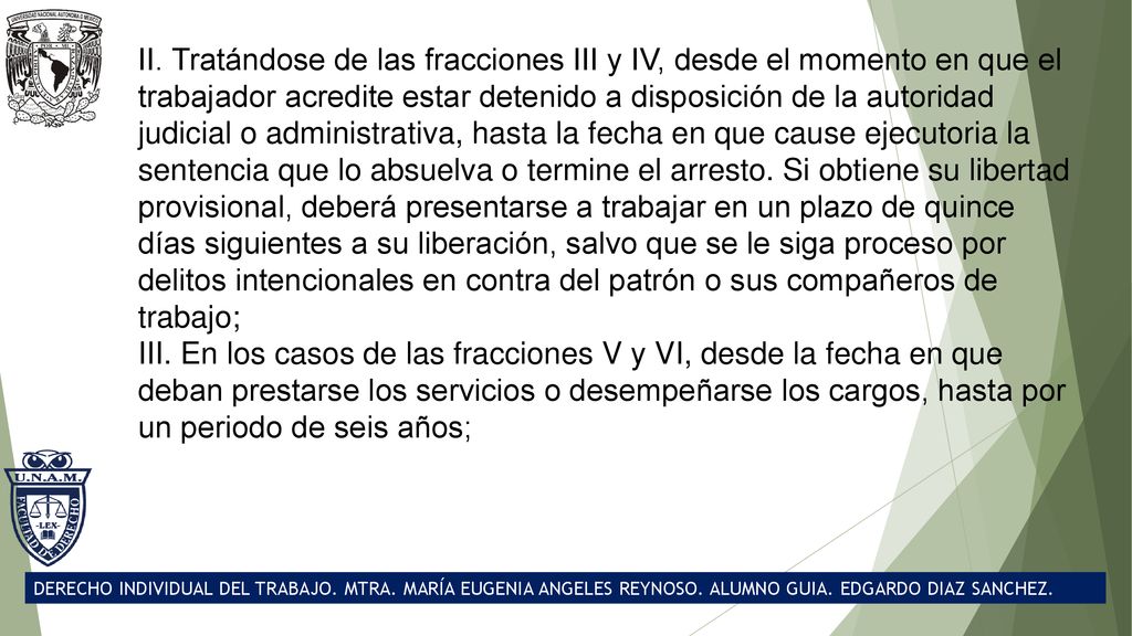 II. Tratándose de las fracciones III y IV, desde el momento en que el trabajador acredite estar detenido a disposición de la autoridad judicial o administrativa, hasta la fecha en que cause ejecutoria la sentencia que lo absuelva o termine el arresto. Si obtiene su libertad provisional, deberá presentarse a trabajar en un plazo de quince días siguientes a su liberación, salvo que se le siga proceso por delitos intencionales en contra del patrón o sus compañeros de trabajo;