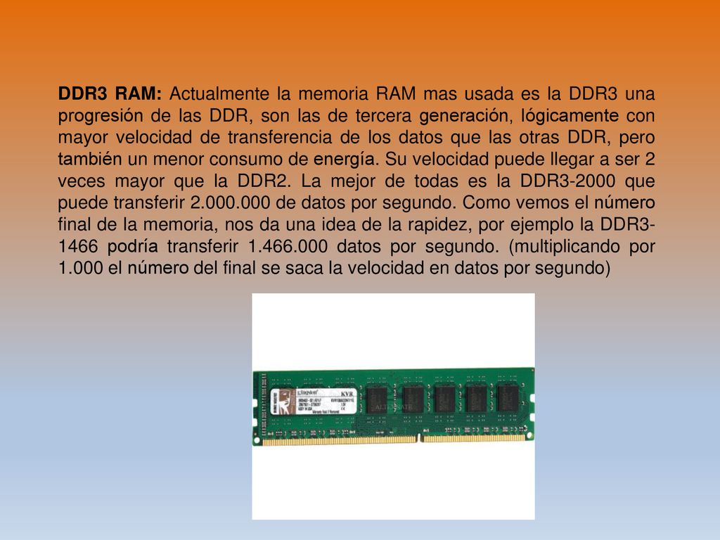 DDR3 RAM: Actualmente la memoria RAM mas usada es la DDR3 una progresión de las DDR, son las de tercera generación, lógicamente con mayor velocidad de transferencia de los datos que las otras DDR, pero también un menor consumo de energía.