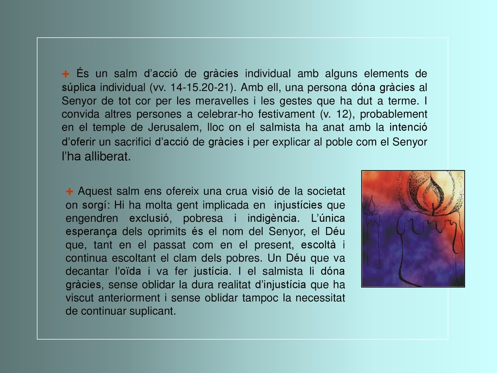 + És un salm d’acció de gràcies individual amb alguns elements de súplica individual (vv ). Amb ell, una persona dóna gràcies al Senyor de tot cor per les meravelles i les gestes que ha dut a terme. I convida altres persones a celebrar-ho festivament (v. 12), probablement en el temple de Jerusalem, lloc on el salmista ha anat amb la intenció d’oferir un sacrifici d’acció de gràcies i per explicar al poble com el Senyor l’ha alliberat.