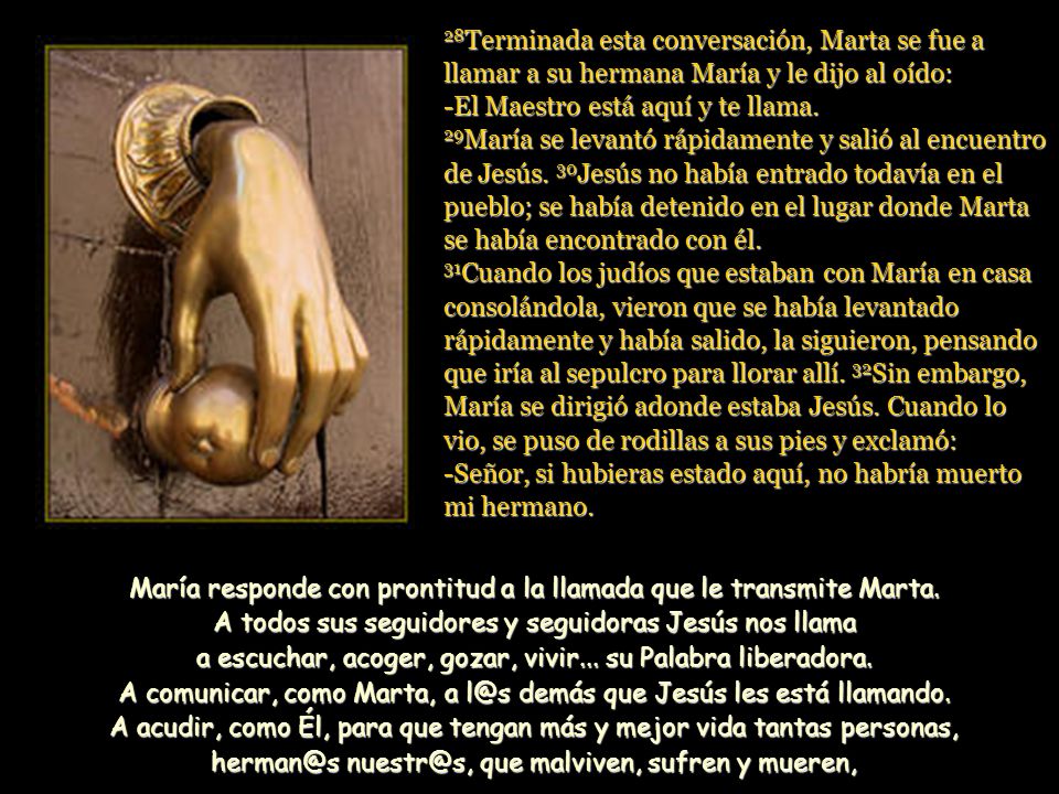 28Terminada esta conversación, Marta se fue a llamar a su hermana María y le dijo al oído: -El Maestro está aquí y te llama. 29María se levantó rápidamente y salió al encuentro de Jesús. 30Jesús no había entrado todavía en el pueblo; se había detenido en el lugar donde Marta se había encontrado con él. 31Cuando los judíos que estaban con María en casa consolándola, vieron que se había levantado rápidamente y había salido, la siguieron, pensando que iría al sepulcro para llorar allí. 32Sin embargo, María se dirigió adonde estaba Jesús. Cuando lo vio, se puso de rodillas a sus pies y exclamó: -Señor, si hubieras estado aquí, no habría muerto mi hermano.