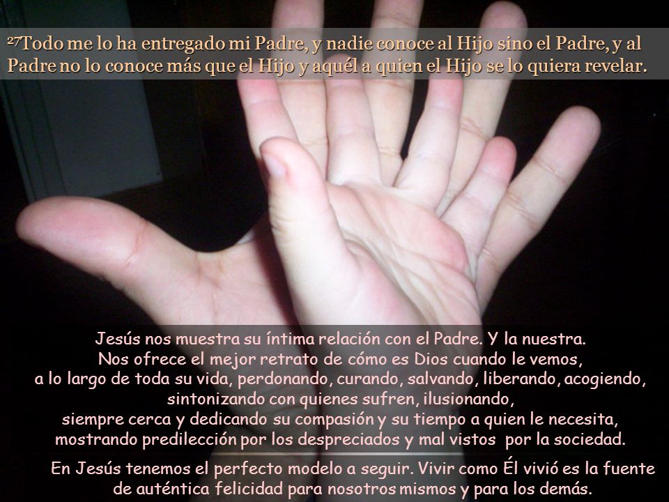 27Todo me lo ha entregado mi Padre, y nadie conoce al Hijo sino el Padre, y al Padre no lo conoce más que el Hijo y aquél a quien el Hijo se lo quiera revelar.