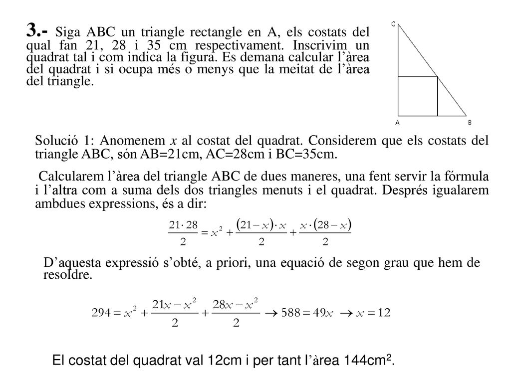 3.- Siga ABC un triangle rectangle en A, els costats del qual fan 21, 28 i 35 cm respectivament. Inscrivim un quadrat tal i com indica la figura. Es demana calcular l’àrea del quadrat i si ocupa més o menys que la meitat de l’àrea del triangle.
