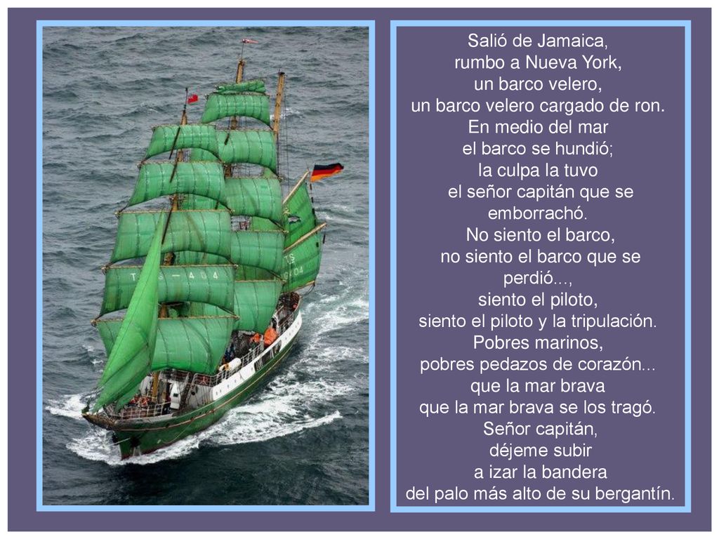 Salió de Jamaica, rumbo a Nueva York, un barco velero, un barco velero cargado de ron. En medio del mar el barco se hundió; la culpa la tuvo el señor capitán que se emborrachó. No siento el barco, no siento el barco que se perdió..., siento el piloto, siento el piloto y la tripulación. Pobres marinos, pobres pedazos de corazón... que la mar brava que la mar brava se los tragó. Señor capitán, déjeme subir a izar la bandera del palo más alto de su bergantín.