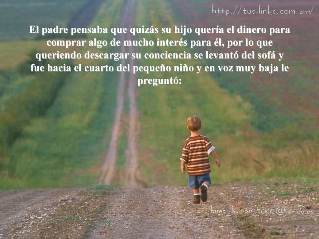 El padre pensaba que quizás su hijo quería el dinero para comprar algo de mucho interés para él, por lo que queriendo descargar su conciencia se levantó del sofá y fue hacia el cuarto del pequeño niño y en voz muy baja le preguntó: