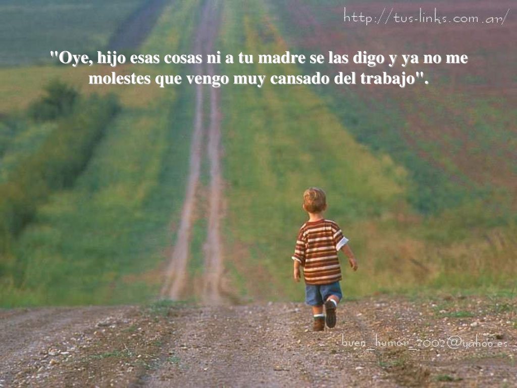 Oye, hijo esas cosas ni a tu madre se las digo y ya no me molestes que vengo muy cansado del trabajo .