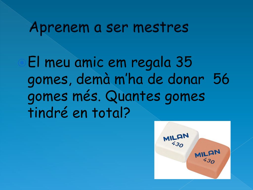 Aprenem a ser mestres El meu amic em regala 35 gomes, demà m’ha de donar 56 gomes més.