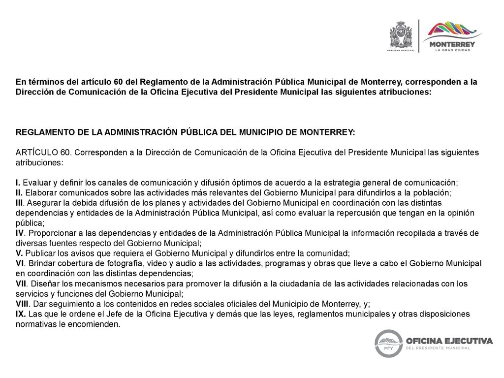 En términos del artículo 60 del Reglamento de la Administración Pública Municipal de Monterrey, corresponden a la Dirección de Comunicación de la Oficina Ejecutiva del Presidente Municipal las siguientes atribuciones: