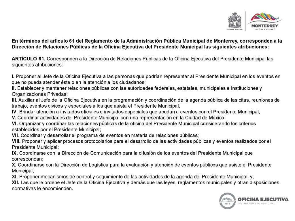 En términos del artículo 61 del Reglamento de la Administración Pública Municipal de Monterrey, corresponden a la Dirección de Relaciones Públicas de la Oficina Ejecutiva del Presidente Municipal las siguientes atribuciones: