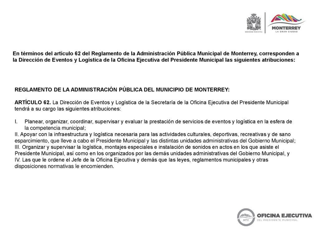 En términos del artículo 62 del Reglamento de la Administración Pública Municipal de Monterrey, corresponden a la Dirección de Eventos y Logística de la Oficina Ejecutiva del Presidente Municipal las siguientes atribuciones: