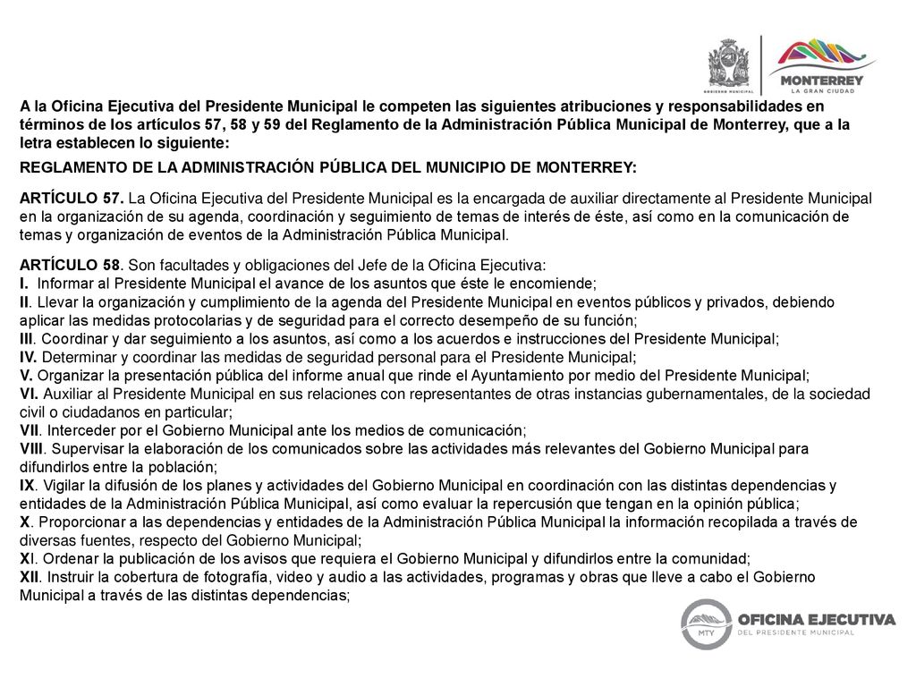 A la Oficina Ejecutiva del Presidente Municipal le competen las siguientes atribuciones y responsabilidades en términos de los artículos 57, 58 y 59 del Reglamento de la Administración Pública Municipal de Monterrey, que a la letra establecen lo siguiente: