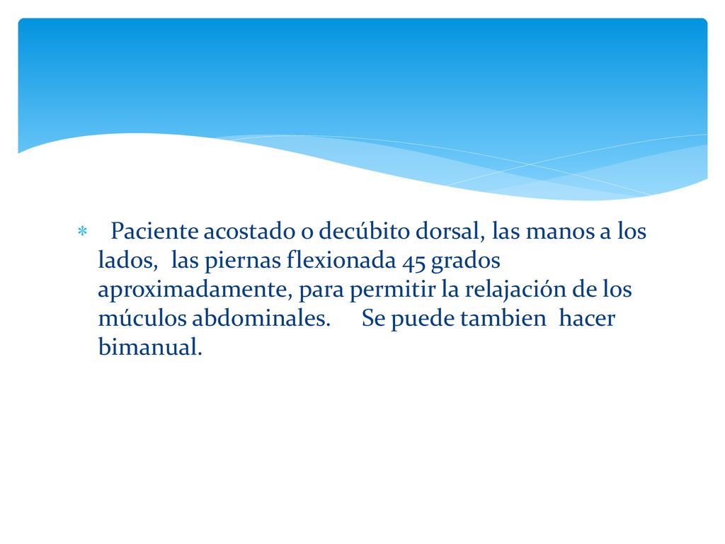 Paciente acostado o decúbito dorsal, las manos a los lados, las piernas flexionada 45 grados aproximadamente, para permitir la relajación de los múculos abdominales.