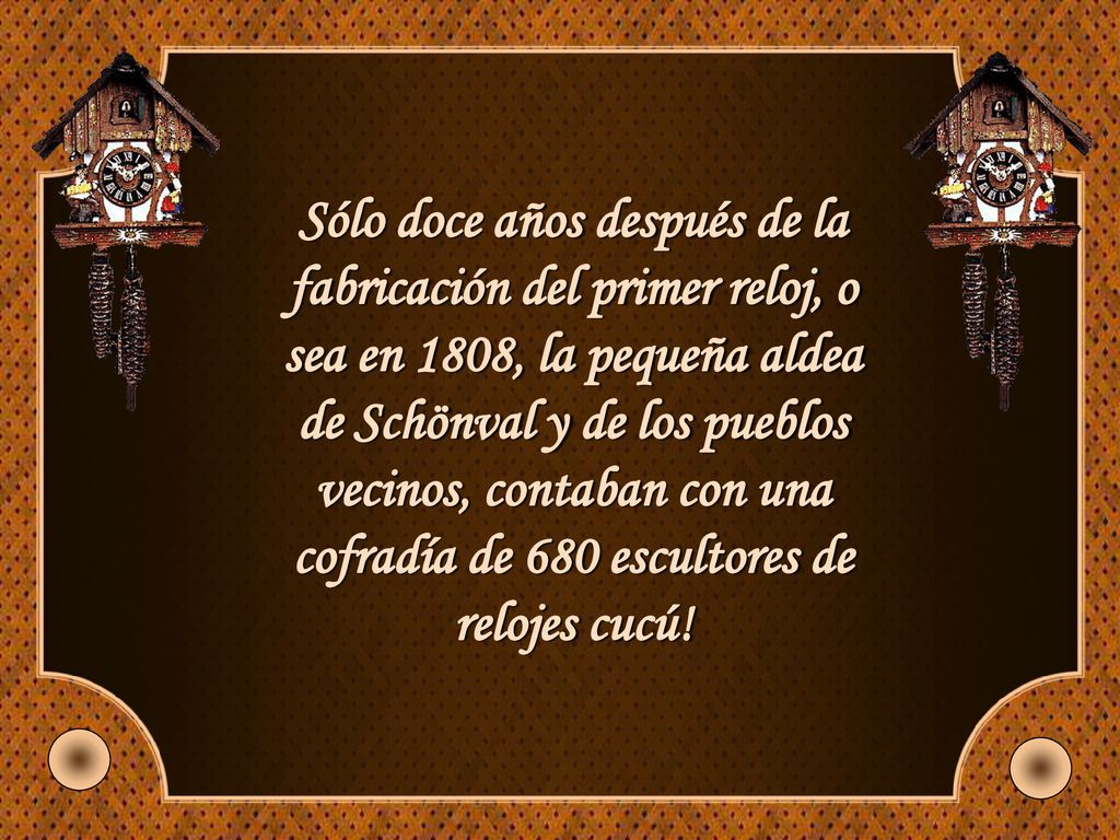 Sólo doce años después de la fabricación del primer reloj, o sea en 1808, la pequeña aldea de Schönval y de los pueblos vecinos, contaban con una cofradía de 680 escultores de relojes cucú!