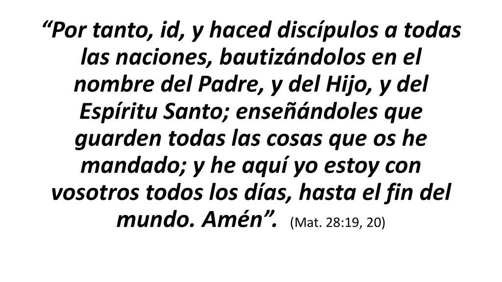 Por tanto, id, y haced discípulos a todas las naciones, bautizándolos en el nombre del Padre, y del Hijo, y del Espíritu Santo; ‎enseñándoles que guarden todas las cosas que os he mandado; y he aquí yo estoy con vosotros todos los días, hasta el fin del mundo.