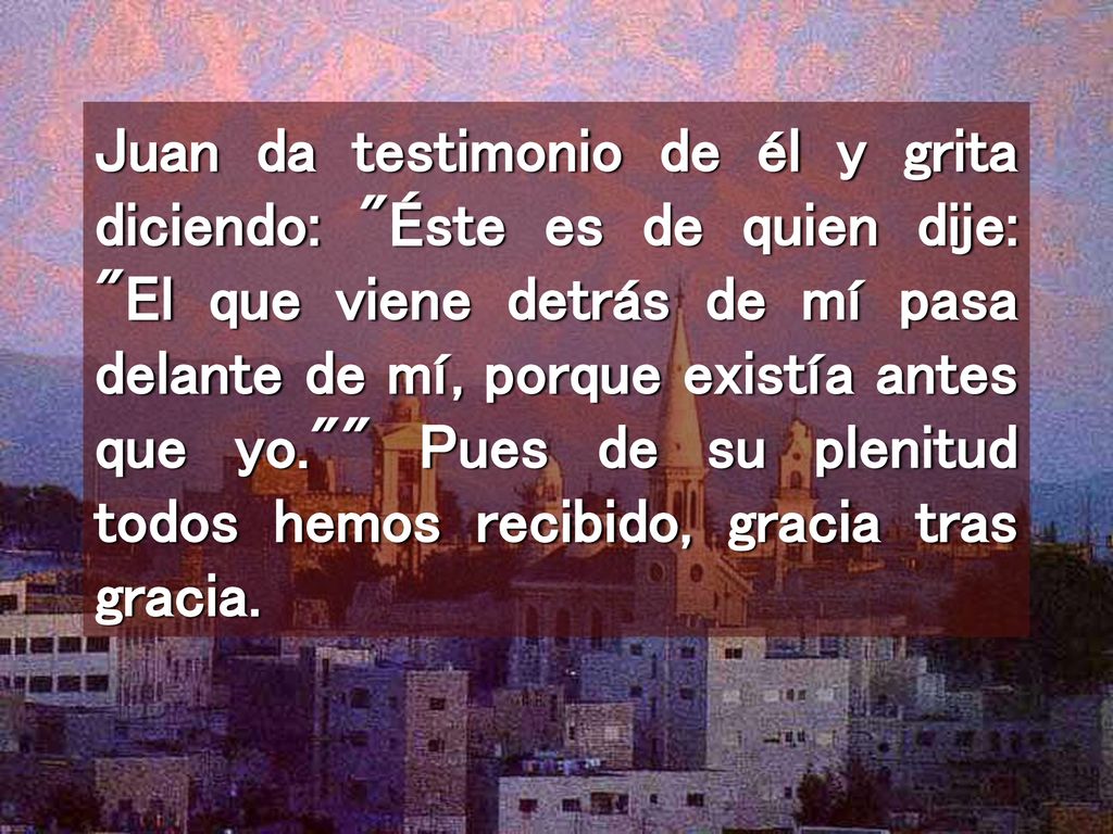 Juan da testimonio de él y grita diciendo: Éste es de quien dije: El que viene detrás de mí pasa delante de mí, porque existía antes que yo. Pues de su plenitud todos hemos recibido, gracia tras gracia.