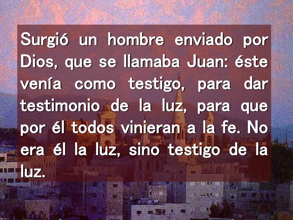 Surgió un hombre enviado por Dios, que se llamaba Juan: éste venía como testigo, para dar testimonio de la luz, para que por él todos vinieran a la fe.