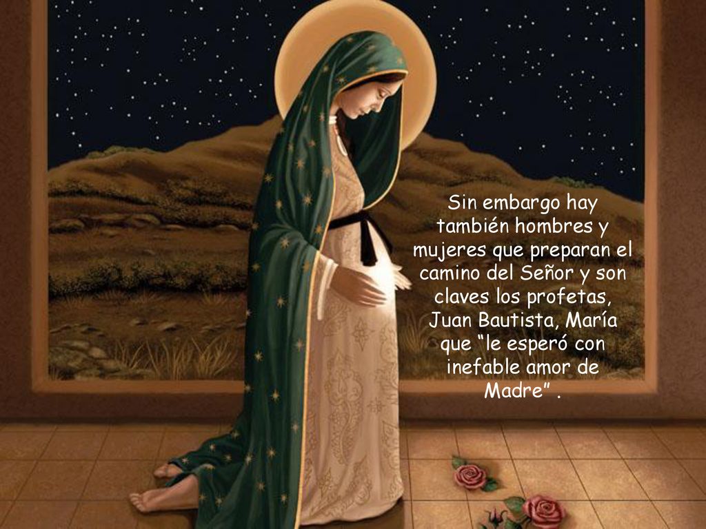 Sin embargo hay también hombres y mujeres que preparan el camino del Señor y son claves los profetas, Juan Bautista, María que le esperó con inefable amor de Madre .