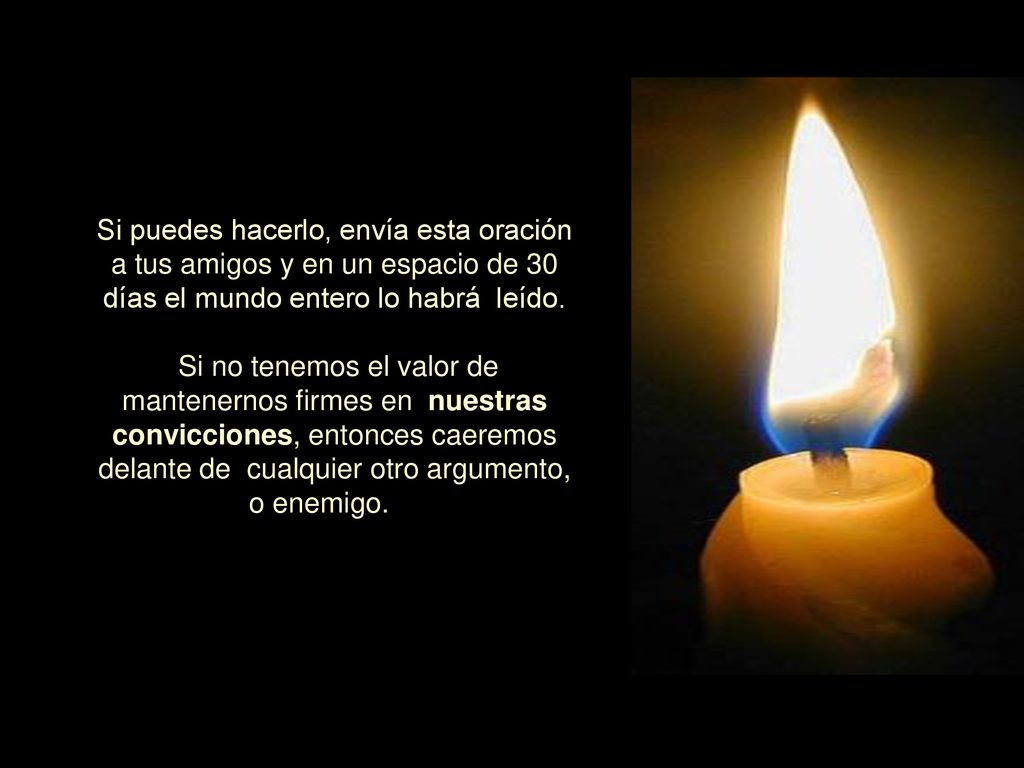 Si puedes hacerlo, envía esta oración a tus amigos y en un espacio de 30 días el mundo entero lo habrá leído. Si no tenemos el valor de mantenernos firmes en nuestras convicciones, entonces caeremos delante de cualquier otro argumento, o enemigo.