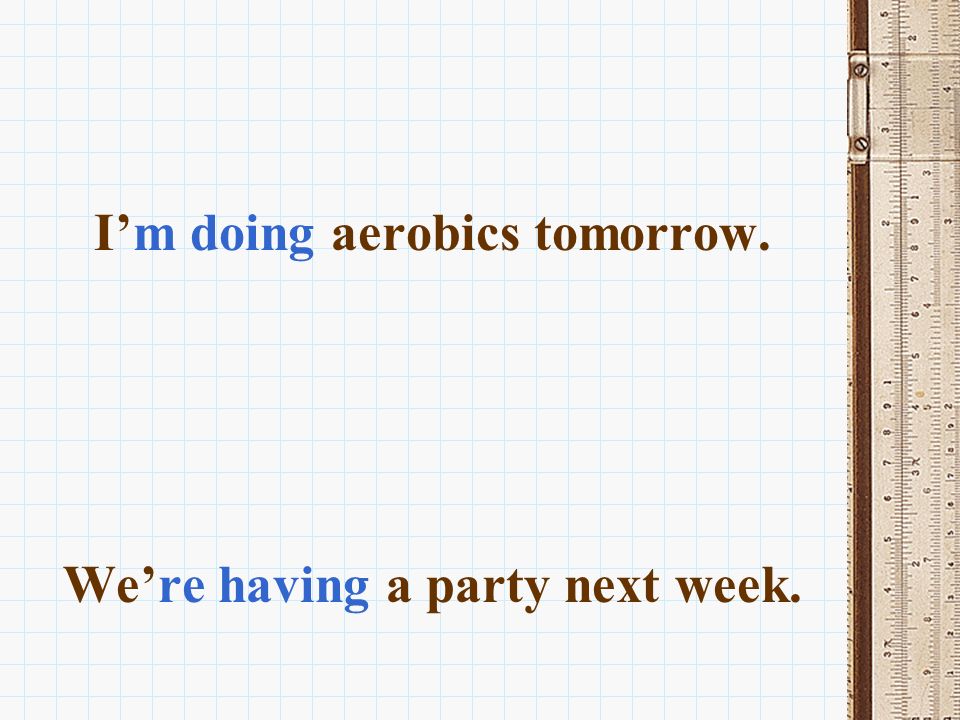I’m doing aerobics tomorrow. We’re having a party next week.