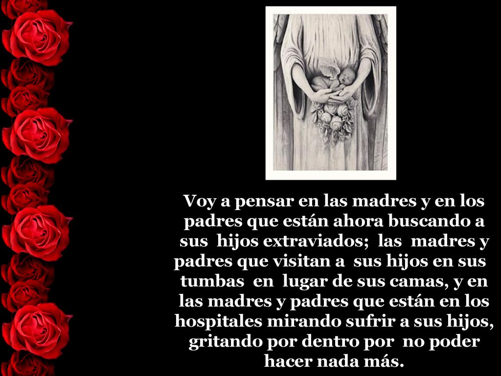 Voy a pensar en las madres y en los padres que están ahora buscando a sus hijos extraviados; las madres y padres que visitan a sus hijos en sus tumbas en lugar de sus camas, y en las madres y padres que están en los hospitales mirando sufrir a sus hijos, gritando por dentro por no poder hacer nada más.