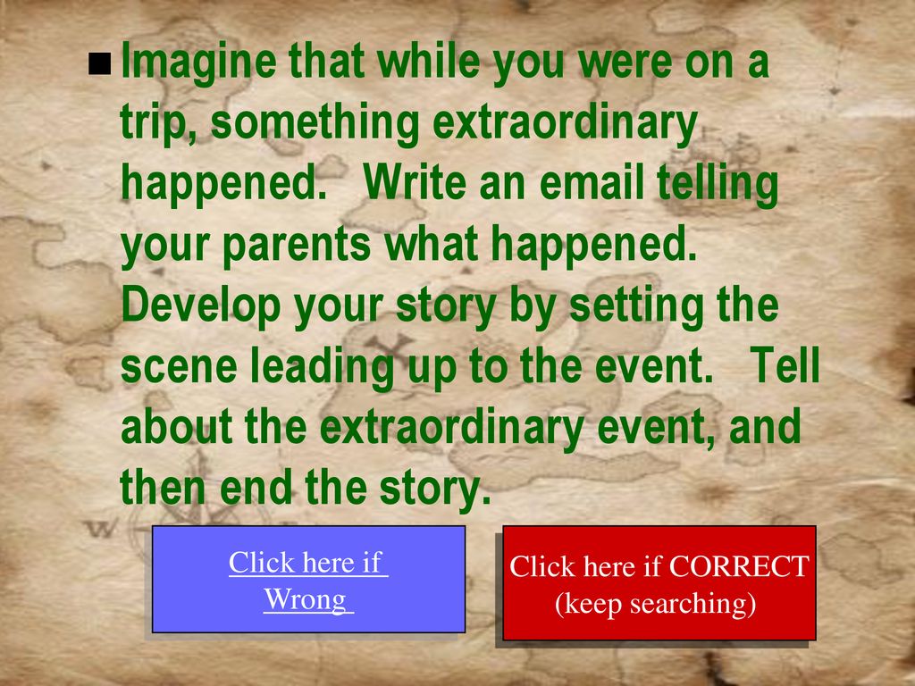Imagine that while you were on a trip, something extraordinary happened. Write an  telling your parents what happened. Develop your story by setting the scene leading up to the event. Tell about the extraordinary event, and then end the story.