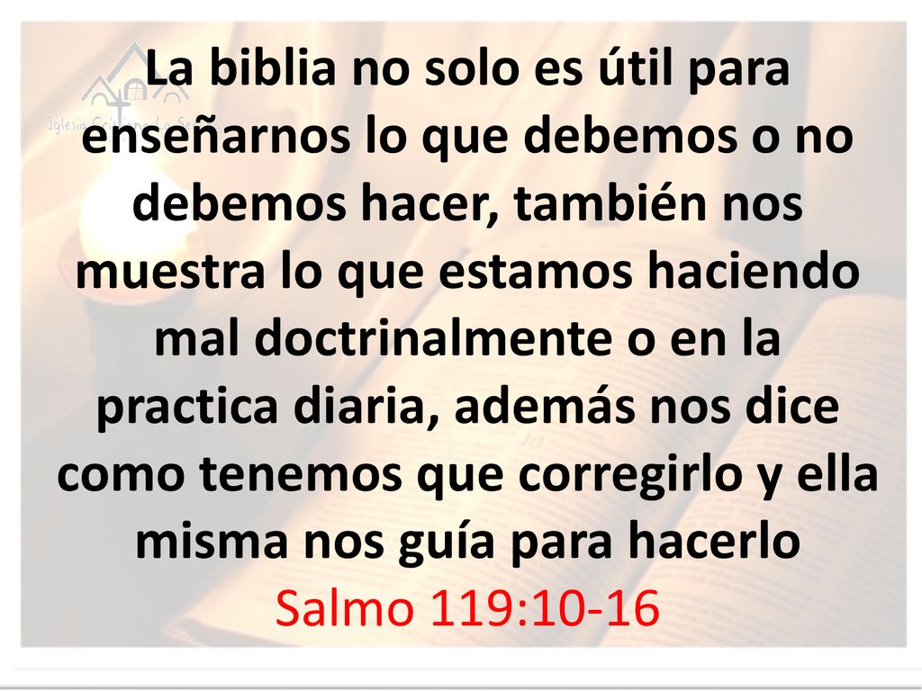 La biblia no solo es útil para enseñarnos lo que debemos o no debemos hacer, también nos muestra lo que estamos haciendo mal doctrinalmente o en la practica diaria, además nos dice como tenemos que corregirlo y ella misma nos guía para hacerlo Salmo 119:10-16